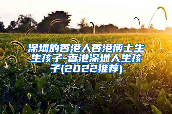 深圳的香港人香港博士生生孩子-香港深圳人生孩子(2022推荐)