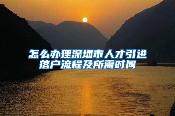 怎么办理深圳市人才引进落户流程及所需时间