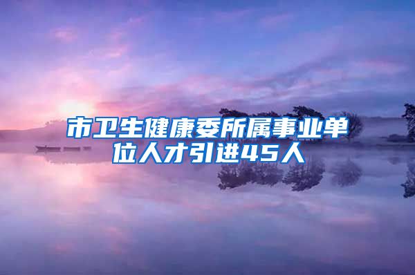 市卫生健康委所属事业单位人才引进45人