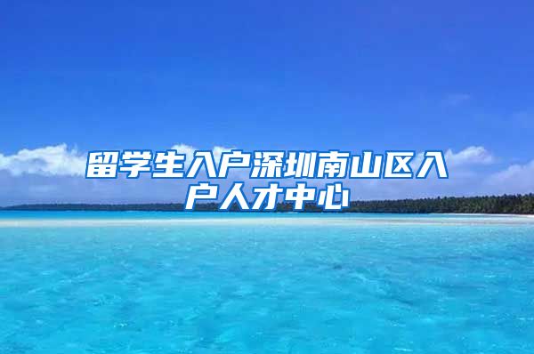 留学生入户深圳南山区入户人才中心