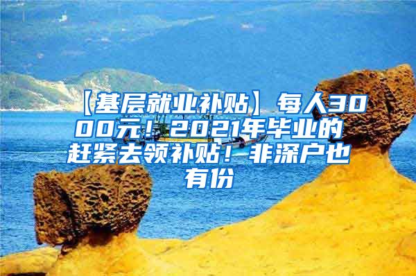 【基层就业补贴】每人3000元！2021年毕业的赶紧去领补贴！非深户也有份