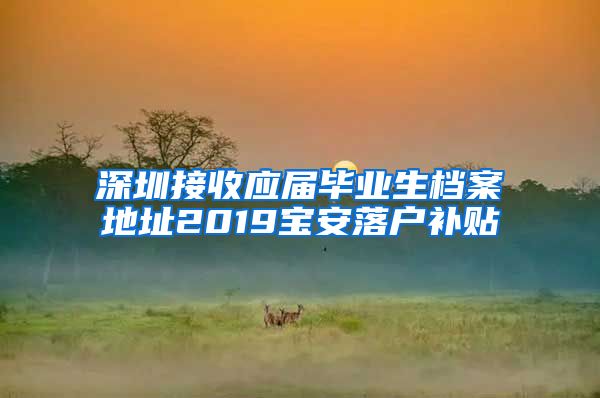 深圳接收应届毕业生档案地址2019宝安落户补贴