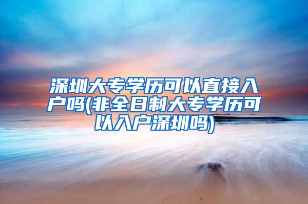 深圳大专学历可以直接入户吗(非全日制大专学历可以入户深圳吗)