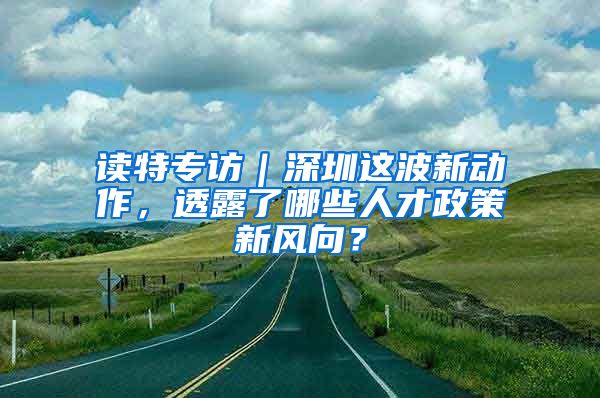 读特专访｜深圳这波新动作，透露了哪些人才政策新风向？