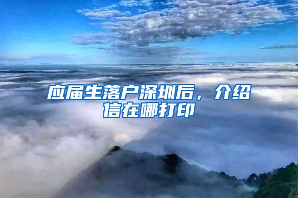 应届生落户深圳后，介绍信在哪打印
