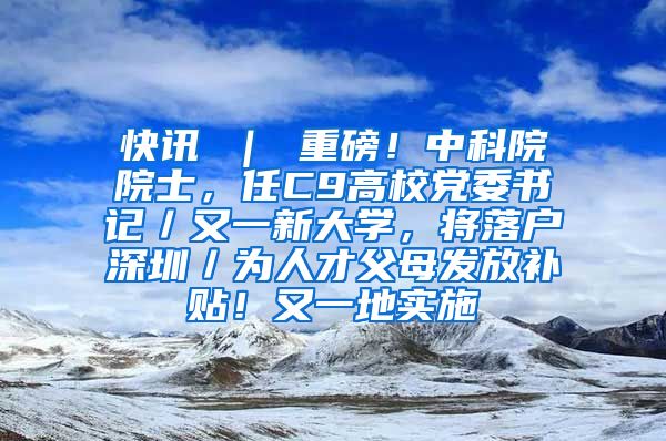 快讯 ｜ 重磅！中科院院士，任C9高校党委书记／又一新大学，将落户深圳／为人才父母发放补贴！又一地实施