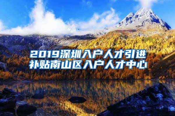 2019深圳入户人才引进补贴南山区入户人才中心