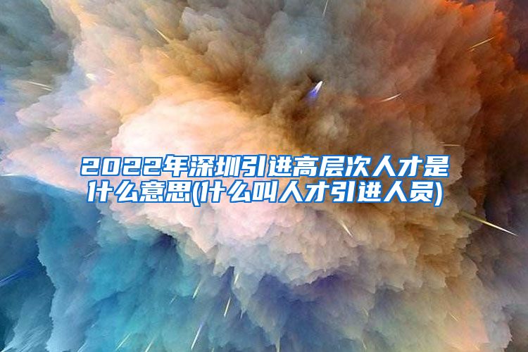 2022年深圳引进高层次人才是什么意思(什么叫人才引进人员)