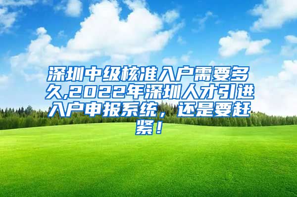 深圳中级核准入户需要多久,2022年深圳人才引进入户申报系统，还是要赶紧！