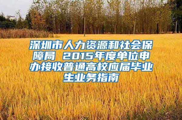 深圳市人力资源和社会保障局 2015年度单位申办接收普通高校应届毕业生业务指南