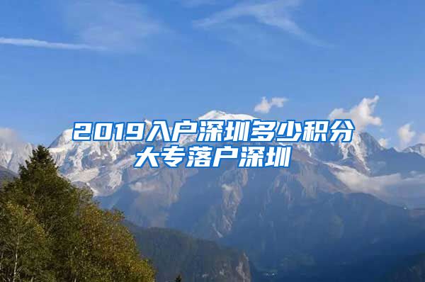 2019入户深圳多少积分大专落户深圳