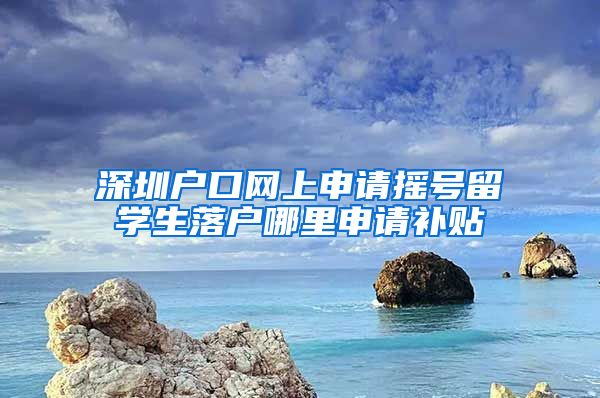 深圳户口网上申请摇号留学生落户哪里申请补贴