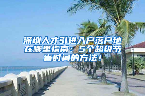 深圳人才引进入户落户地在哪里指南：5个超级节省时间的方法！