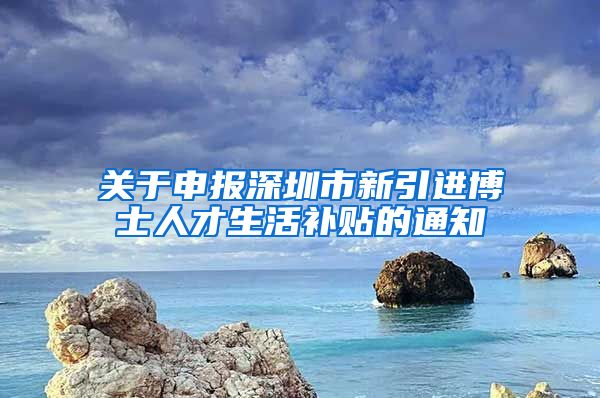 关于申报深圳市新引进博士人才生活补贴的通知