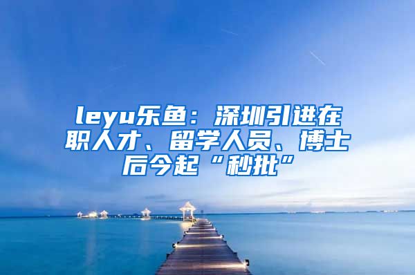 leyu乐鱼：深圳引进在职人才、留学人员、博士后今起“秒批”