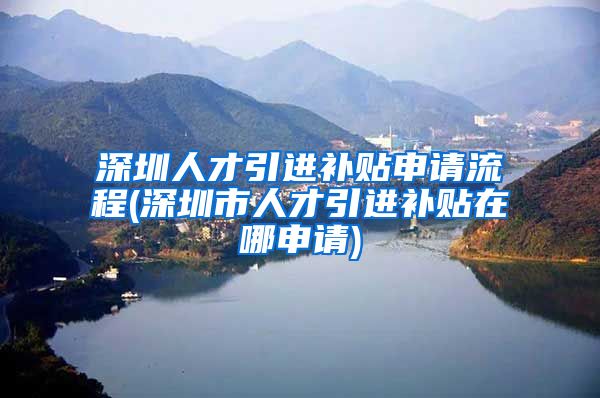 深圳人才引进补贴申请流程(深圳市人才引进补贴在哪申请)