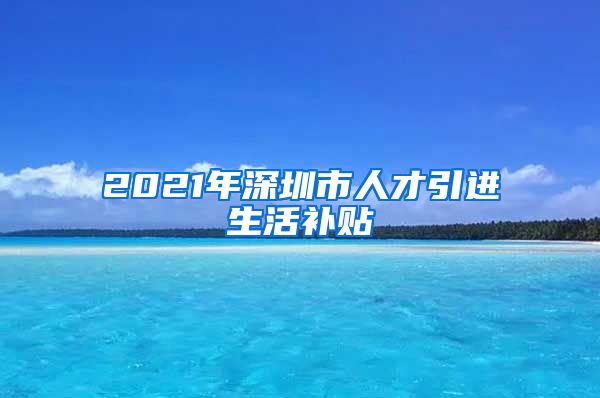 2021年深圳市人才引进生活补贴