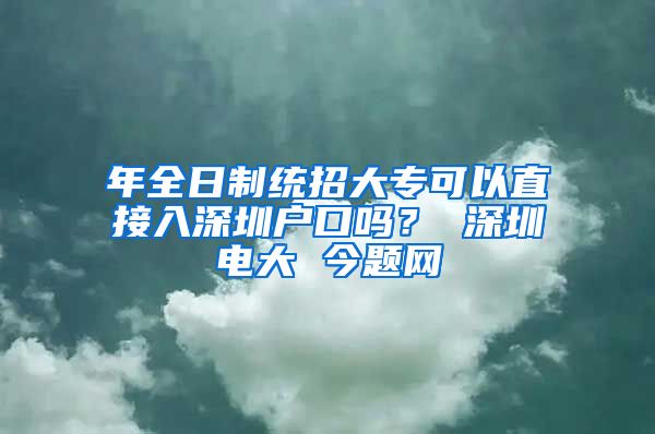 年全日制统招大专可以直接入深圳户口吗？ 深圳电大 今题网