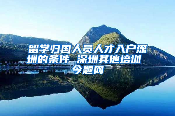 留学归国人员人才入户深圳的条件 深圳其他培训 今题网