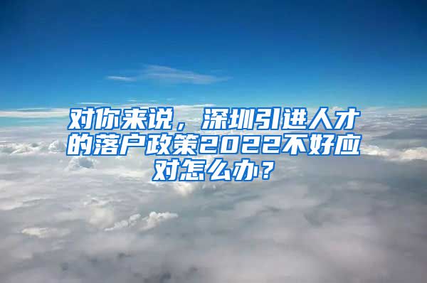 对你来说，深圳引进人才的落户政策2022不好应对怎么办？