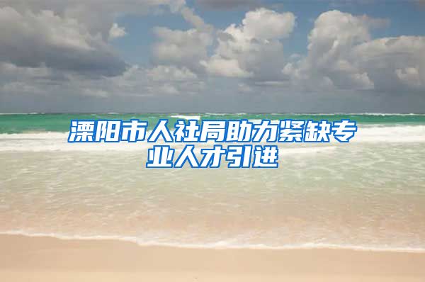 溧阳市人社局助力紧缺专业人才引进