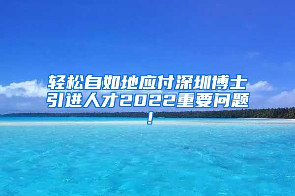 轻松自如地应付深圳博士引进人才2022重要问题！