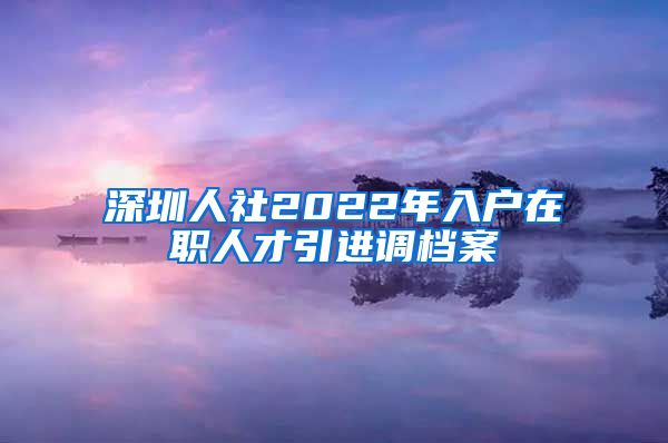 深圳人社2022年入户在职人才引进调档案