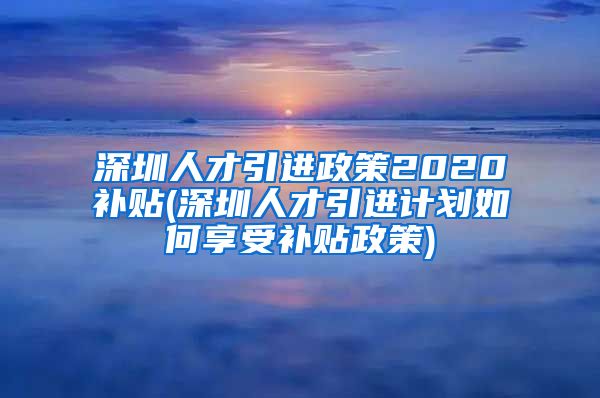 深圳人才引进政策2020补贴(深圳人才引进计划如何享受补贴政策)