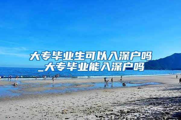大专毕业生可以入深户吗_大专毕业能入深户吗