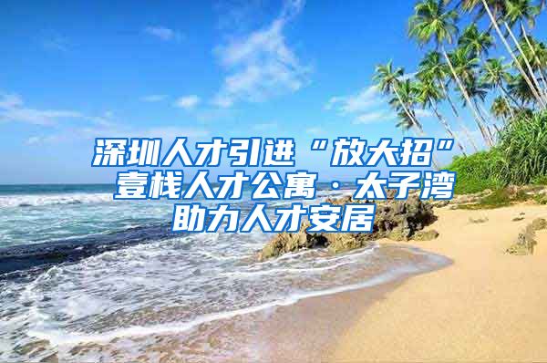 深圳人才引进“放大招” 壹栈人才公寓·太子湾助力人才安居
