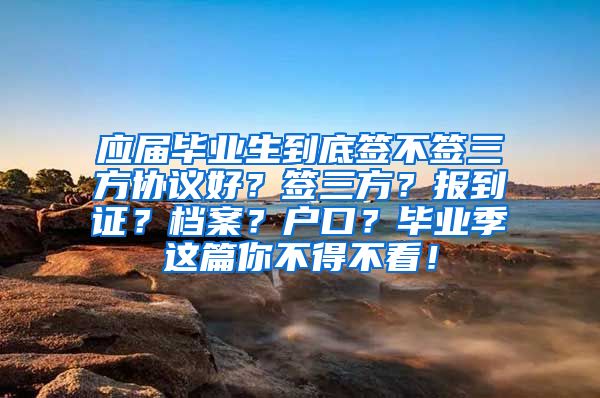 应届毕业生到底签不签三方协议好？签三方？报到证？档案？户口？毕业季这篇你不得不看！