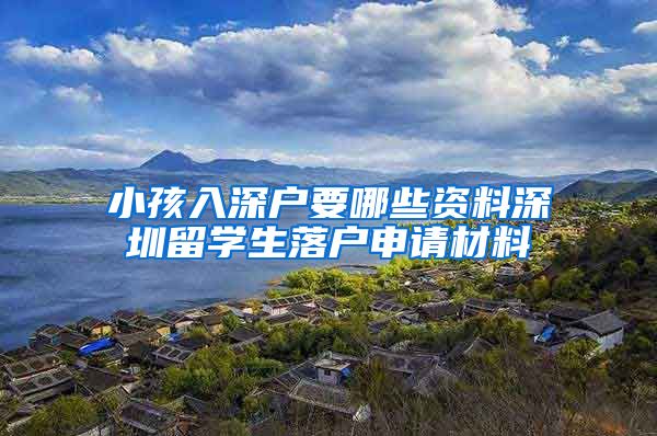 小孩入深户要哪些资料深圳留学生落户申请材料