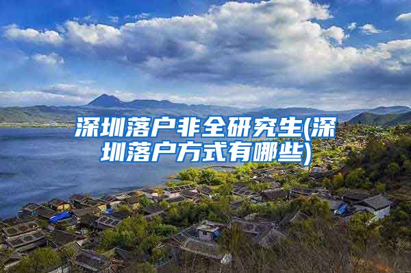 深圳落户非全研究生(深圳落户方式有哪些)