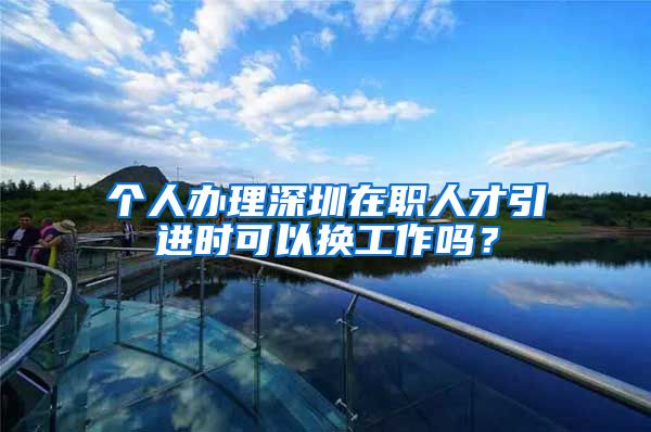个人办理深圳在职人才引进时可以换工作吗？