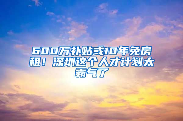 600万补贴或10年免房租！深圳这个人才计划太霸气了