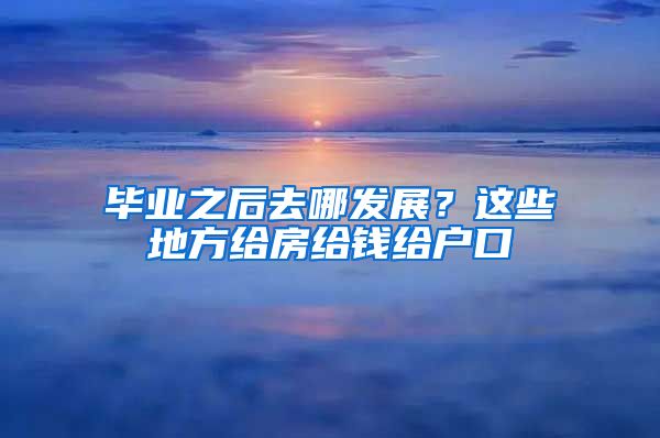 毕业之后去哪发展？这些地方给房给钱给户口