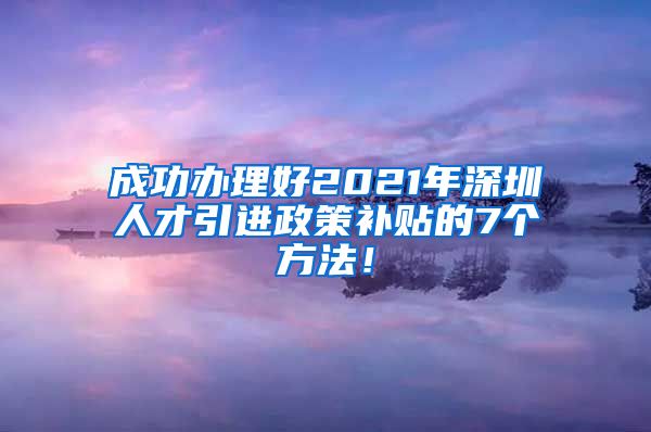成功办理好2021年深圳人才引进政策补贴的7个方法！