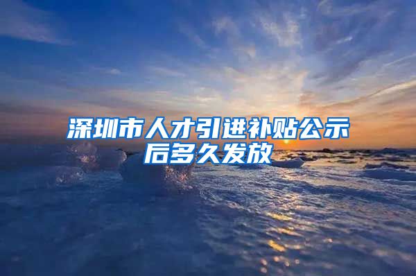 深圳市人才引进补贴公示后多久发放