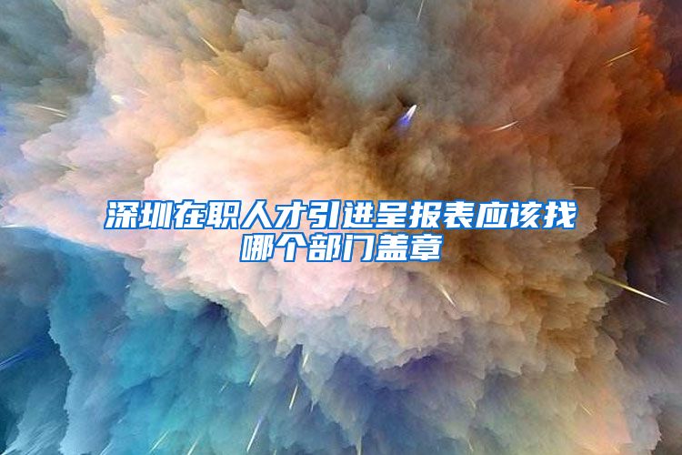 深圳在职人才引进呈报表应该找哪个部门盖章