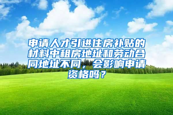 申请人才引进住房补贴的材料中租房地址和劳动合同地址不同，会影响申请资格吗？