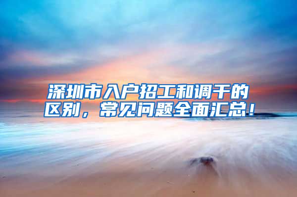 深圳市入户招工和调干的区别，常见问题全面汇总！
