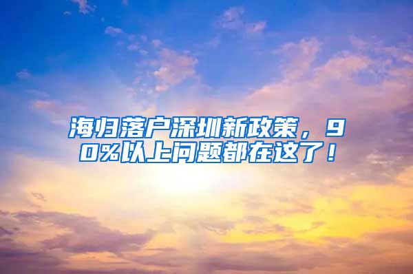 海归落户深圳新政策，90%以上问题都在这了！