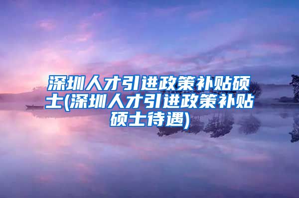 深圳人才引进政策补贴硕士(深圳人才引进政策补贴硕士待遇)