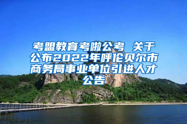 考盟教育考啦公考 关于公布2022年呼伦贝尔市商务局事业单位引进人才公告