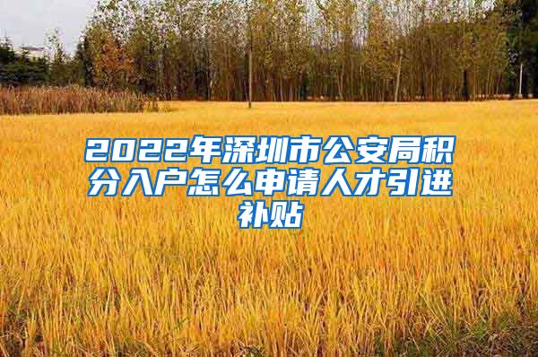 2022年深圳市公安局积分入户怎么申请人才引进补贴