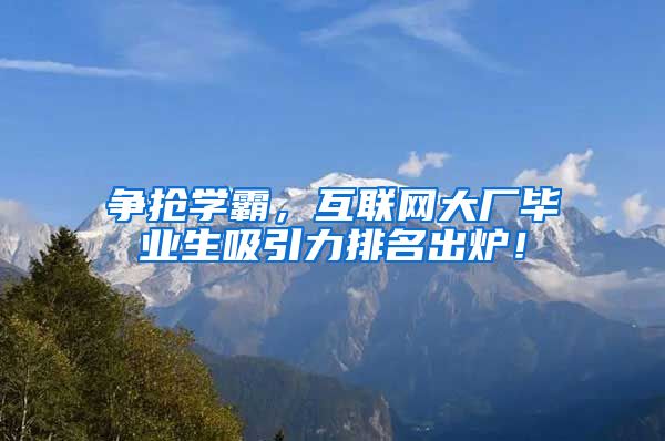 争抢学霸，互联网大厂毕业生吸引力排名出炉！