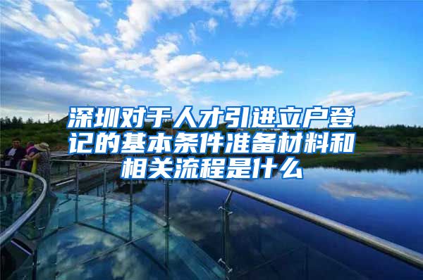 深圳对于人才引进立户登记的基本条件准备材料和相关流程是什么
