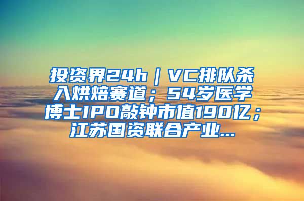 投资界24h｜VC排队杀入烘焙赛道；54岁医学博士IPO敲钟市值190亿；江苏国资联合产业...