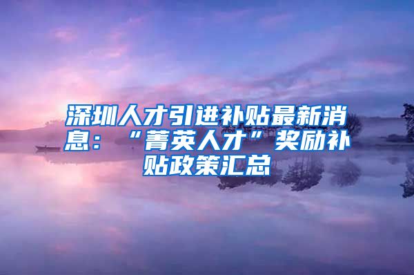深圳人才引进补贴最新消息：“菁英人才”奖励补贴政策汇总