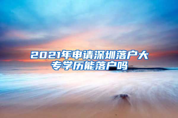 2021年申请深圳落户大专学历能落户吗